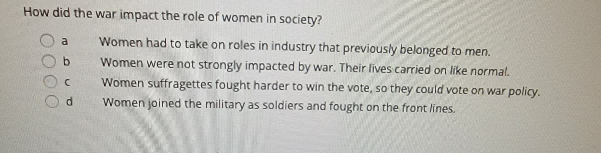 ### The Impact of War on the Role of Women in Society

#### Question:
**How did the war impact the role of women in society?**

#### Answer Options:

- **a.** Women had to take on roles in industry that previously belonged to men.
- **b.** Women were not strongly impacted by war. Their lives carried on like normal.
- **c.** Women suffragettes fought harder to win the vote, so they could vote on war policy.
- **d.** Women joined the military as soldiers and fought on the front lines.

This question asks students to consider the various ways in which war has historically affected the roles and opportunities for women in society. The correct answer would provide insight into the shifting dynamics and expectations of gender roles during times of conflict.