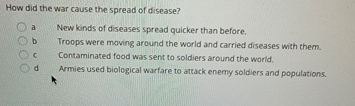 **How did the war cause the spread of disease?**

- a. New kinds of diseases spread quicker than before.
  
- b. Troops were moving around the world and carried diseases with them.
  
- c. Contaminated food was sent to soldiers around the world.
  
- d. Armies used biological warfare to attack enemy soldiers and populations.