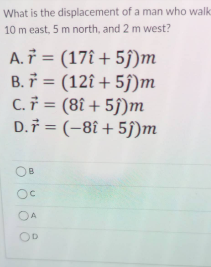 What is the displacement of a man who walk
10 m east, 5 m north, and 2 m west?
A. † = (17î + 5j)m
B. 7 = (12î + 5ĵ)m
C. † = (8î + 5j)m
D.i = (-8î + 5j)m
OB
OA
