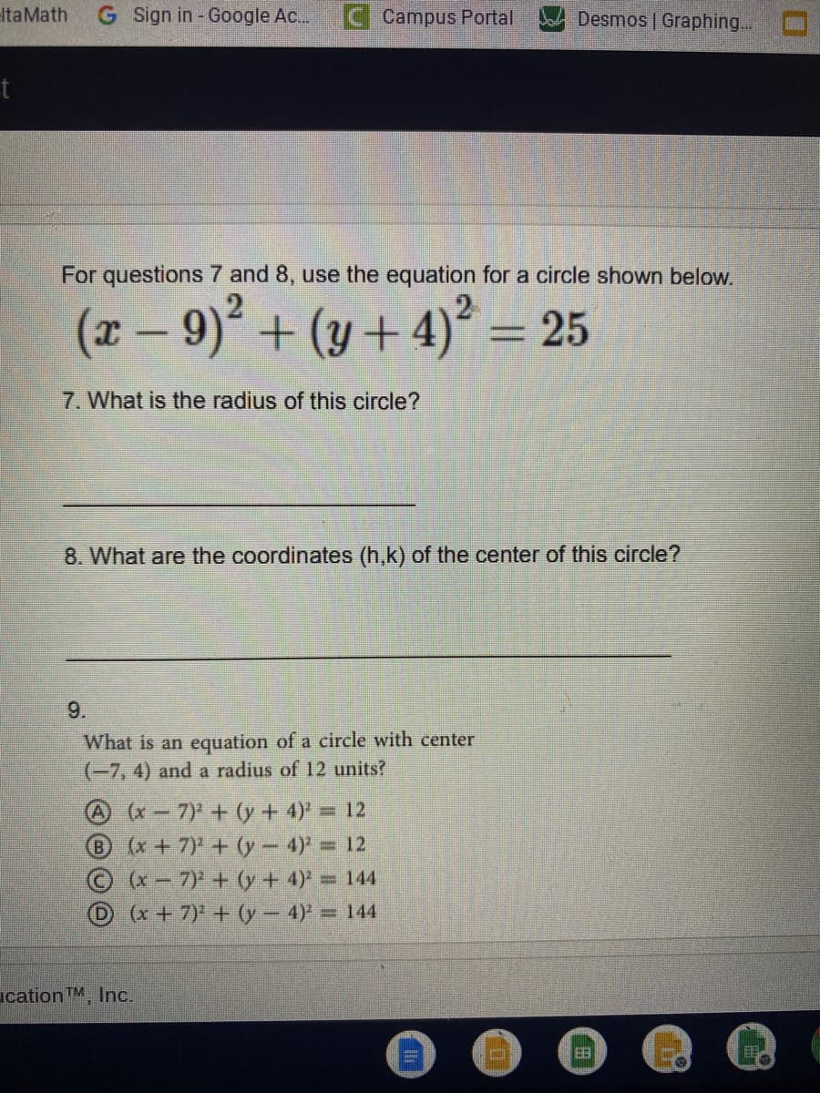 ItaMath
G Sign in - Google Ac..
Campus Portal
Desmos | Graphing..
For questions 7 and 8, use the equation for a circle shown below.
(x – 9)² + (y +4)² = 25
7. What is the radius of this circle?
8. What are the coordinates (h,k) of the center of this circle?
9.
What is an equation of a circle with center
(-7, 4) and a radius of 12 units?
A (x-7) + (y + 4)' = 12
x+7) + (y- 4)= 12
Ox-7) + (y + 4) = 144
D(x+7) + (y 4) = 144
ication TM, Inc.
田
