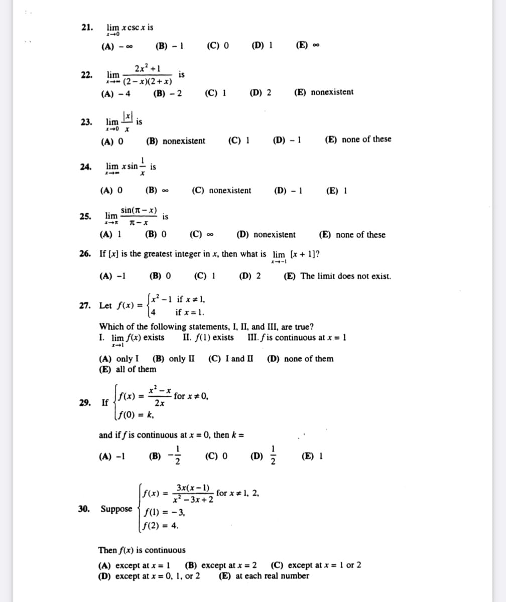 21.
22.
23.
24.
25.
lim xcsc x is
110
(A) - 0⁰
2x² +1
x-(2-x)(2+ x)
(A) -4
lim
|x|
lim is
x-0 x
(A) 0
(A) 0
(B)-1
1
lim xsin is
X
lim
X-X
(A) 1
27. Let f(x) =
(B)-2
sin(-x)
π-X
29. If
(B) nonexistent
(B) ∞
is
(B) 0
is
x²-1
[ƒ(x) = x²_
2x
(C) 1
(C) 0
if x # 1,
if x = 1.
(C) nonexistent
(C) ∞
(D) nonexistent
26. If [x] is the greatest integer in x, then what is lim [x+1]?
x--1
(A) -1
(B) 0
(C) 1
for x = 0,
30. Suppose f(1) = −3,
|f(2)= 4.
(C) 1
(A) only I (B) only II (C) I and II
(E) all of them
(D) 1
(D) 2
[f(x) = 3x(x-1)
x²-3x+2
Then f(x) is continuous
(A) except at x = 1
(B)
(D) except at x = 0, 1, or 2
f(0) = k₁
and iffis continuous at x = 0, then k =
(A) -1
(B) --/12 (C) 0
(D) 2
Which of the following statements, I, II, and III, are true?
I. lim f(x) exists II. f(1) exists III. f is continuous at x = 1
x-1
(D) none of them
(D)
(E) ∞
for x 1, 2,
(E) nonexistent
(D) - 1
(D) - 1
1
(E) none of these
(E) none of these
(E) 1
(E) The limit does not exist.
(E) 1
except at x = 2 (C) except at x = 1 or 2
(E) at each real number