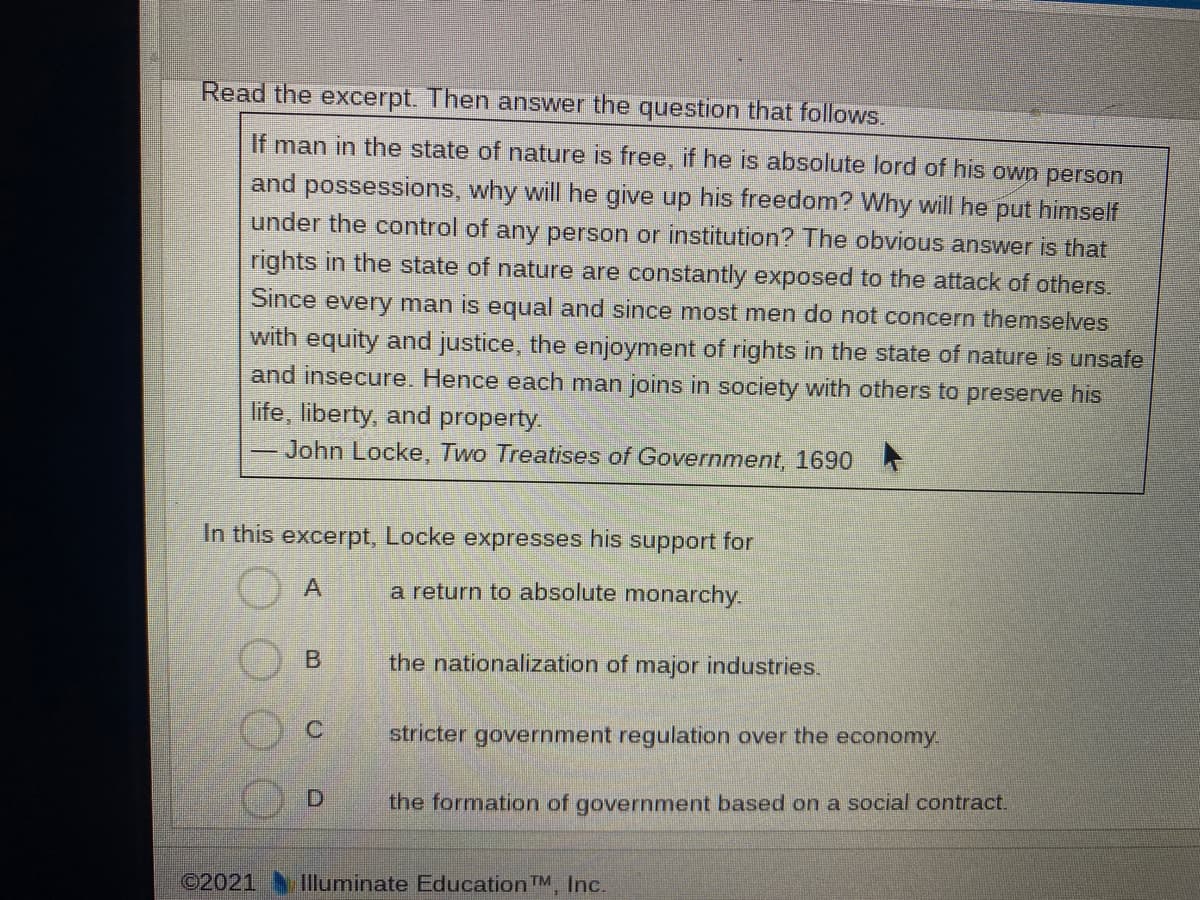 Read the excerpt. Then answer the question that follows.
If man in the state of nature is free, if he is absolute lord of his own person
and possessions, why will he give up his freedom? Why will he put himself
under the control of any person or institution? The obvious answer is that
rights in the state of nature are constantly exposed to the attack of others.
Since every man is equal and since most men do not concern themselves
with equity and justice, the enjoyment of rights in the state of nature is unsafe
and insecure. Hence each man joins in society with others to preserve his
life, liberty, and property.
John Locke, Two Treatises of Government, 1690
In this excerpt, Locke expresses his support for
a return to absolute monarchy.
the nationalization of major industries.
stricter government regulation over the economy
the formation of government based on a social contract.
©2021
Illuminate Education TM Inc.
