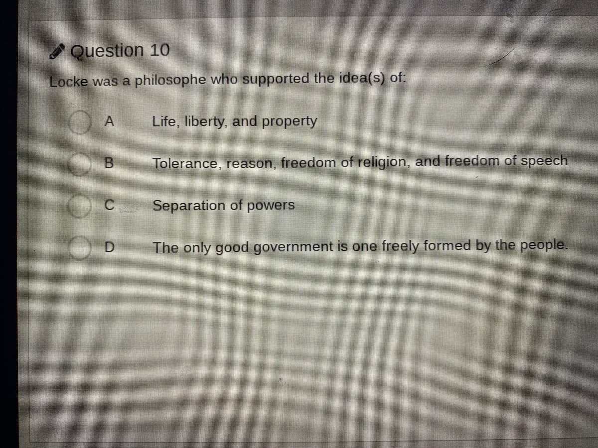 Question 10
Locke was a philosophe who supported the idea(s) of:
Life, liberty, and property
B.
Tolerance, reason, freedom of religion, and freedom of speech
C.
Separation of powers
D.
The only good government is one freely formed by the people.
