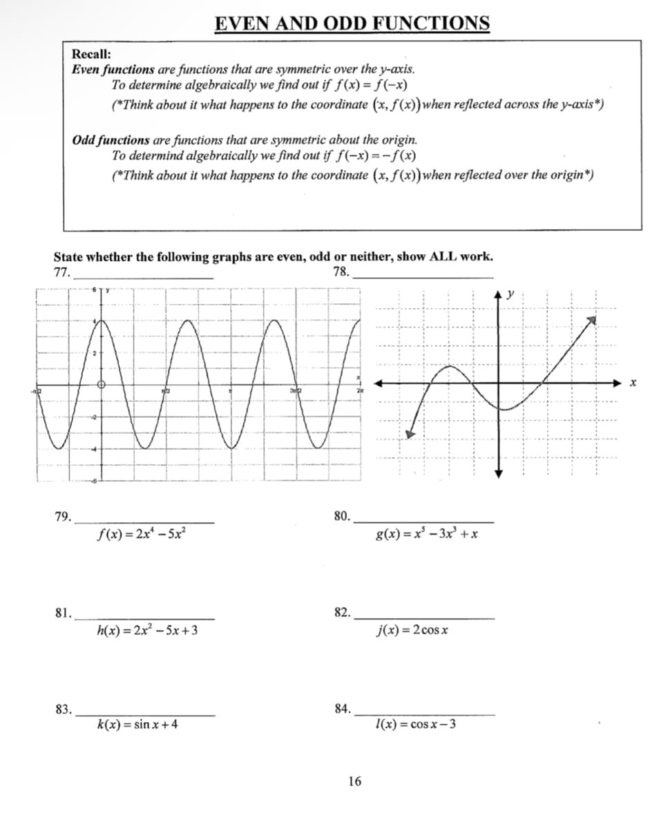 Recall:
Even functions are functions that are symmetric over the y-axis.
To determine algebraically we find out if f(x) = f(-x)
(*Think about it what happens to the coordinate (x, f(x)) when reflected across the y-axis*)
Odd functions are functions that are symmetric about the origin.
To determind algebraically we find out if f(-x) = -f(x)
(*Think about it what happens to the coordinate (x, f(x))when reflected over the origin*)
State whether the following graphs are even, odd or neither, show ALL work.
77.
78.
79.
81.
83.
EVEN AND ODD FUNCTIONS
f(x)=2x¹-5x²
h(x)=2x²-5x+3
k(x) = sinx +4
80.
82.
84.
16
g(x)=x²-3x³ + x
j(x) = 2 cos x
l(x)=cosx−3