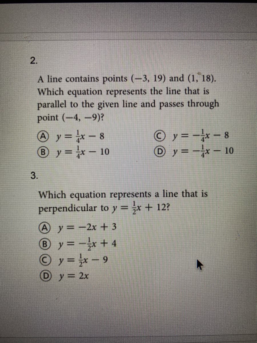 2.
A line contains points (-3, 19) and (1, 18).
Which equation represents the line that is
parallel to the given line and passes through
point (-4, -9)?
© y = -x - 8
O y = -- 10
A y= -x – 8
By=x-10
3.
Which equation represents a line that is
perpendicular to y = -x + 12?
A y = -2x + 3
®y=-+ 4
O y= -9
D y = 2x
