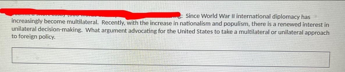 Since World War II international diplomacy has
increasingly become multilateral. Recently, with the increase in nationalism and populism, there is a renewed interest in
unilateral decision-making. What argument advocating for the United States to take a multilateral or unilateral approach
to foreign policy.