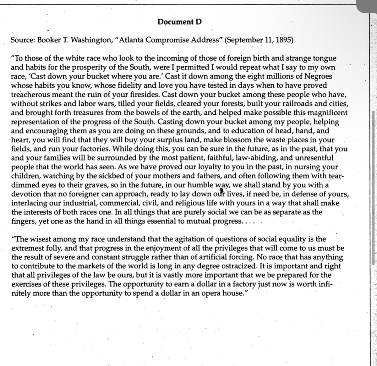 Document D
Source: Booker T. Washington, "Atlanta Compromise Address" (September 11, 1895)
"To those of the white race who look to the incoming of those of foreign birth and strange tongue
and habits for the prosperity of the South, were I permitted I would repeat what I say to my own
race, 'Cast down your bucket where you are.' Cast it down among the eight millions of Negroes
whose habits you know, whose fidelity and love you have tested in days when to have proved
treacherous meant the ruin of your firesides. Cast down your bucket among these people who have,
without strikes and labor wars, tilled your fields, cleared your forests, built your railroads and cities,
and brought forth treasures from the bowels of the earth, and helped make possible this magnificent
representation of the progress of the South. Casting down your bucket among my people, helping
and encouraging them as you are doing on these grounds, and to education of head, hand, and
heart, you will find that they will buy your surplus land, make blossom the waste places in your
fields, and run your factories. While doing this, you can be sure in the future, as in the past, that you
and your families will be surrounded by the most patient, faithful, law-abiding, and unresentful
people that the world has seen. As we have proved our loyalty to you in the past, in nursing your
children, watching by the sickbed of your mothers and fathers, and often following them with tear-
dimmed eyes to their graves, so in the future, in our humble way, we shall stand by you with a
devotion that no foreigner can approach, ready to lay down our lives, if need be, in defense of yours,
interlacing our industrial, commercial, civil, and religious life with yours in a way that shall make
the interests of both races one. In all things that are purely social we can be as separate as the
fingers, yet one as the hand in all things essential to mutual progress....
"The wisest among my race understand that the agitation of questions of social equality is the
extremest folly, and that progress in the enjoyment of all the privileges that will come to us must be
the result of severe and constant struggle rather than of artificial forcing. No race that has anything
to contribute to the markets of the world is long in any degree ostracized. It is important and right
that all privileges of the law ours, but it is vastly more important that we be prepared for the
exercises of these privileges. The opportunity to earn a dollar in a factory just now is worth infi-
nitely more than the opportunity to spend a dollar in an opera house."