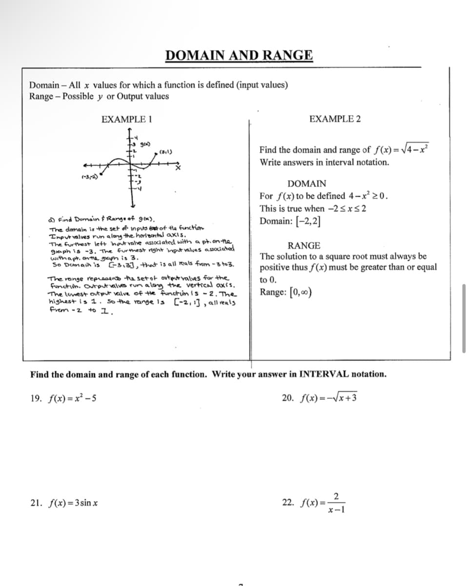 Domain - All x values for which a function is defined (input values)
Range - Possible y or Output values
(-3,-2)
EXAMPLE 1
DOMAIN AND RANGE
gmx)
(3,1)
a) Find Domain & Range of g(x),
The domain is the set of inputs East of the function
Input valves run a long the horizontal axis.
21. f(x)=3sin x
The furthest left hout valve associated with a pt. on the
graph is -3. The furthest right input values associated
with apt, on the graph is 3.
So Domain is
C-3,3], that is all reals from -3 to 3.
The range represents the set of output valves for the
function. Output valves run a long the vertical axis.
The lowest output valve of the function is 2. The
highest is 1. So the range is [-2, 1], all reals
frem -2
to 1.
EXAMPLE 2
Find the domain and range of f(x)=√√4-x²
Write answers in interval notation.
DOMAIN
For f(x) to be defined 4-x²20.
This is true when -2 ≤x≤2
Domain: [-2,2]
RANGE
The solution to a square root must always be
positive thus f(x) must be greater than or equal
to 0.
Range: [0,00)
Find the domain and range of each function. Write your answer in INTERVAL notation.
19. f(x)=x²-5
20. f(x)=√x+3
2
x-1
22. f(x)=-