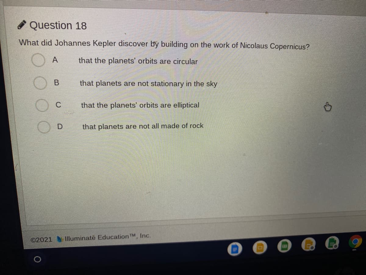 Question 18
What did Johannes Kepler discover by building on the work of Nicolaus Copernicus?
that the planets' orbits are circular
that planets are not stationary in the sky
that the planets' orbits are elliptical
D.
that planets are not all made of rock
©2021
Illuminatě Education TM, Inc.
EE3
