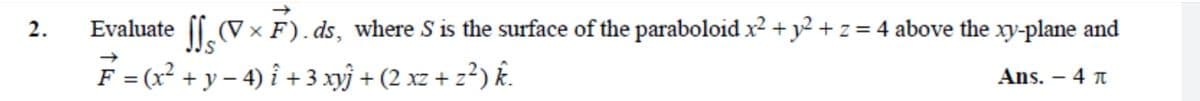 2.
Evaluate . (V × F). ds, where S is the surface of the paraboloid x2 + y2 + z = 4 above the xy-plane and
F = (x? + y – 4) i + 3 xý + (2 xz + z?) k.
Ans. – 4 n
