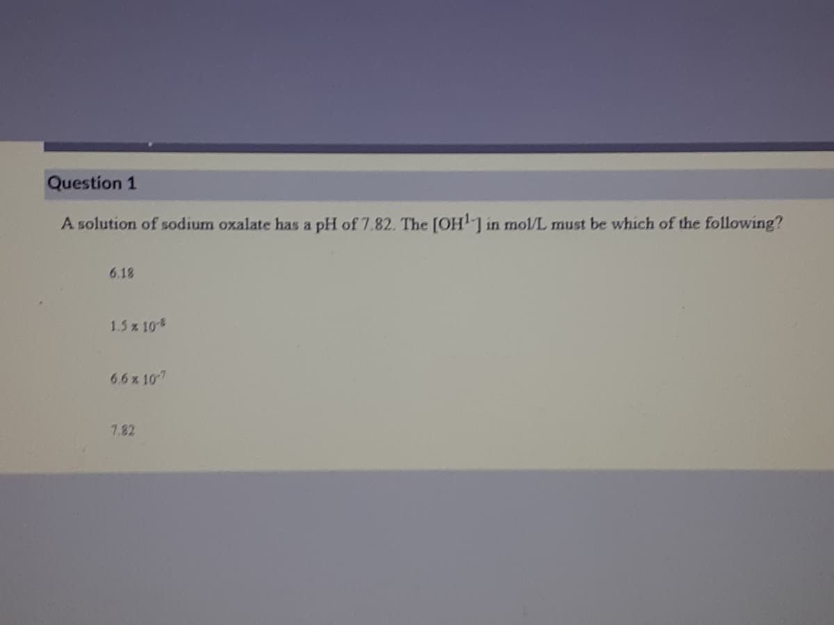 Question 1
A solution of sodium oxalate has a pH of 7.82. The [OHJ in mol/L must be whích of the following?
6.18
1.5x 10
6.6 x 107
7.82
