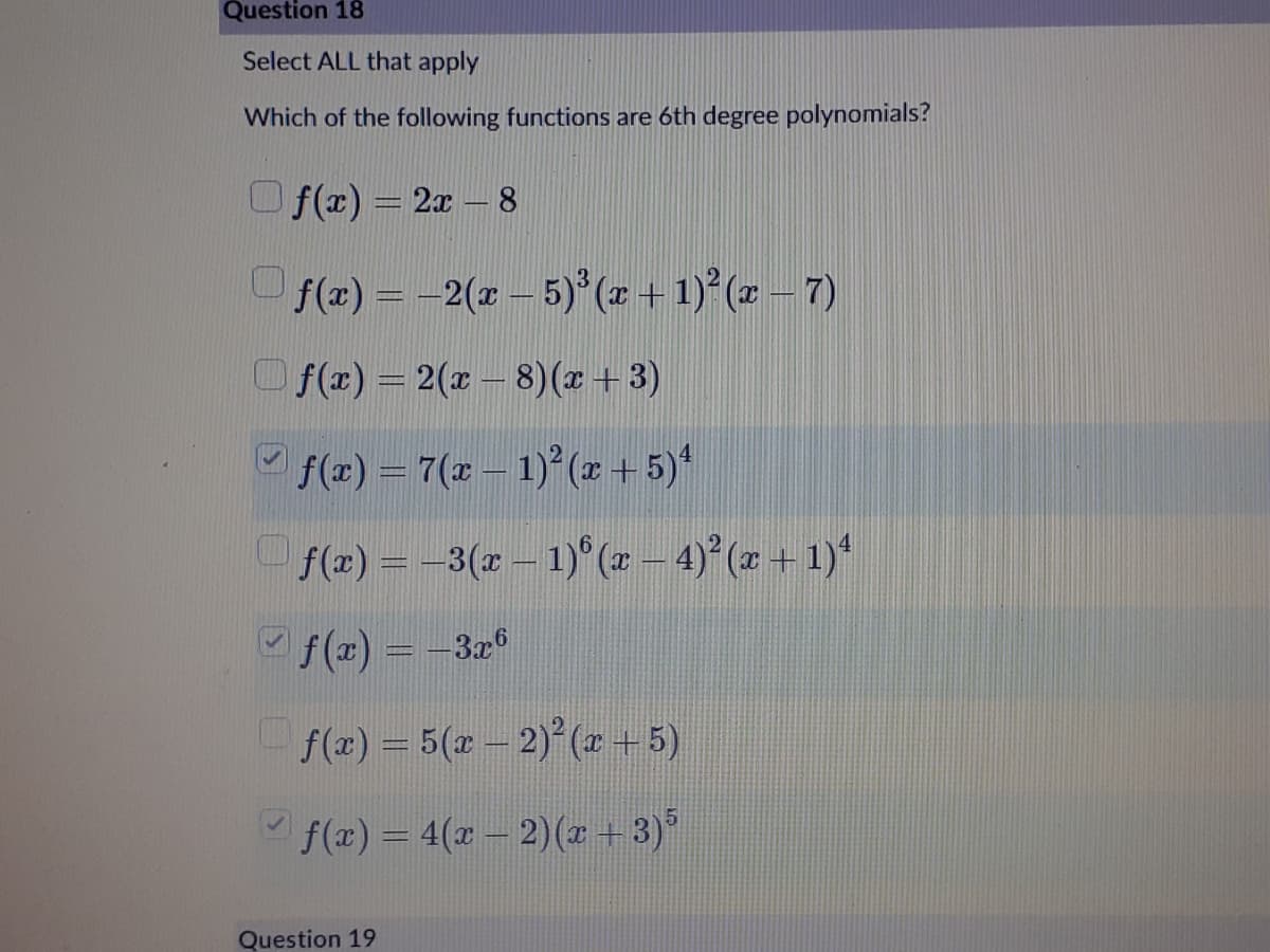 Question 18
Select ALL that apply
Which of the following functions are 6th degree polynomials?
O f(x) = 2x – 8
f(x) = -2(x – 5) (z + 1) (z – 7)
Of(r) = 2(x – 8)(x +3)
f(x) = 7(r – 1)° (x + 5)*
f(x) = -3(x – 1)° (x – 4) (z + 1)*
f (x) = -3x
f(x) = 5(z- 2) (r + 5)
f(x)= 4(x- 2)(r + 3)°
Question 19
