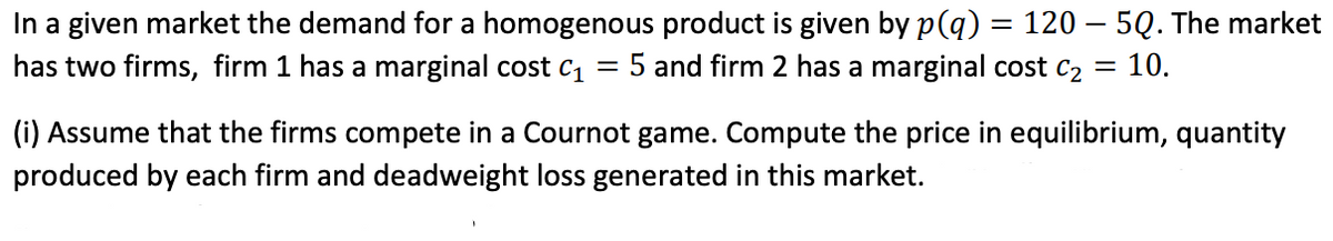 In a given market the demand for a homogenous product is given by p(q) = 120 – 5Q. The market
has two firms, firm 1 has a marginal cost cı
5 and firm 2 has a marginal cost c2 =
: 10.
(i) Assume that the firms compete in a Cournot game. Compute the price in equilibrium, quantity
produced by each firm and deadweight loss generated in this market.
