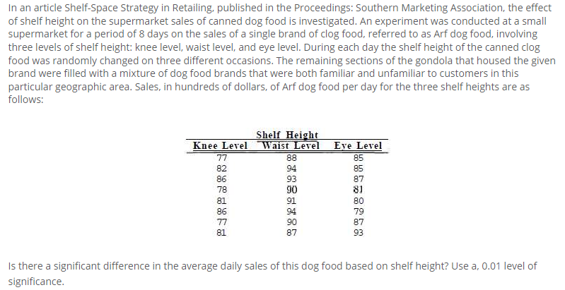 In an article Shelf-Space Strategy in Retailing, published in the Proceedings: Southern Marketing Association, the effect
of shelf height on the supermarket sales of canned dog food is investigated. An experiment was conducted at a small
supermarket for a period of 8 days on the sales of a single brand of clog food, referred to as Arf dog food, involving
three levels of shelf height: knee level, waist level, and eye level. During each day the shelf height of the canned clog
food was randomly changed on three different occasions. The remaining sections of the gondola that housed the given
brand were filled with a mixture of dog food brands that were both familiar and unfamiliar to customers in this
particular geographic area. Sales, in hundreds of dollars, of Arf dog food per day for the three shelf heights are as
follows:
Shelf Height
Knee Level Waist Level
88
Eye Level
77
85
82
94
85
86
93
90
87
78
81
81
91
80
86
94
79
77
90
87
81
87
93
Is there a significant difference in the average daily sales of this dog food based on shelf height? Use a, 0.01 level of
significance.
