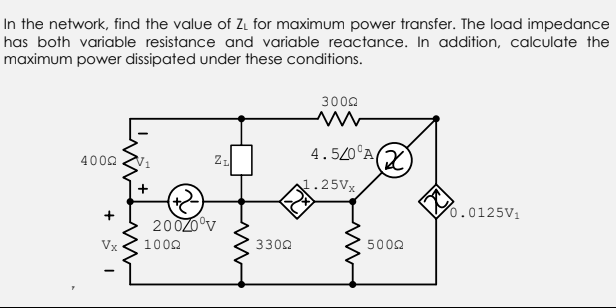 In the network, find the value of ZL for maximum power transfer. The load impedance
has both variable resistance and variable reactance. In addition, calculate the
maximum power dissipated under these conditions.
3002
4.520°A
(2)
4002
1.25VX
0.0125V1
200Z0°v
Vx
1002
3302
5002
