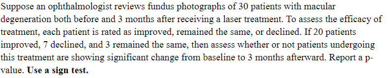 Suppose an ophthalmologist reviews fundus photographs of 30 patients with macular
degeneration both before and 3 months after receiving a laser treatment. To assess the efficacy of
treatment, each patient is rated as improved, remained the same, or declined. If 20 patients
improved, 7 declined, and 3 remained the same, then assess whether or not patients undergoing
this treatment are showing significant change from baseline to 3 months afterward. Report a p-
value. Use a sign test.