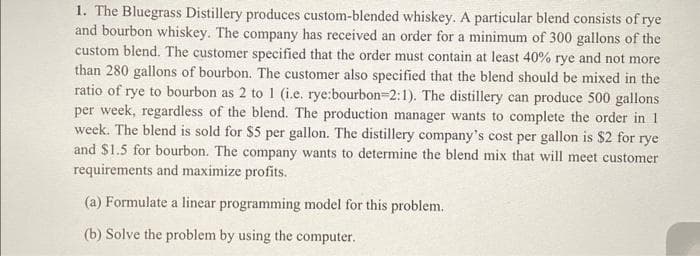 1. The Bluegrass Distillery produces custom-blended whiskey. A particular blend consists of rye
and bourbon whiskey. The company has received an order for a minimum of 300 gallons of the
custom blend. The customer specified that the order must contain at least 40% rye and not more
than 280 gallons of bourbon. The customer also specified that the blend should be mixed in the
ratio of rye to bourbon as 2 to 1 (i.e. rye:bourbon-2:1). The distillery can produce 500 gallons
per week, regardless of the blend. The production manager wants to complete the order in 1
week. The blend is sold for $5 per gallon. The distillery company's cost per gallon is $2 for rye
and $1.5 for bourbon. The company wants to determine the blend mix that will meet customer
requirements and maximize profits.
(a) Formulate a linear programming model for this problem.
(b) Solve the problem by using the computer.