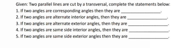 Given: Two parallel lines are cut by a transversal, complete the statements below:
1. If two angles are corresponding angles then they are
2. If two angles are alternate interior angles, then they are
3. If two angles are alternate exterior angles, then they are
4. If two angles are same side interior angles, then they are
5. If two angles are same side exterior angles then they are
