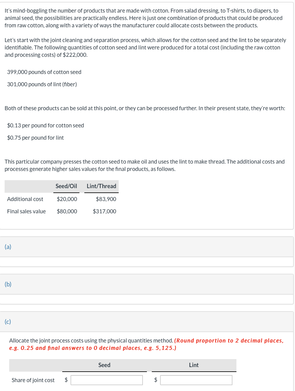It's mind-boggling the number of products that are made with cotton. From salad dressing, to T-shirts, to diapers, to
animal seed, the possibilities are practically endless. Here is just one combination of products that could be produced
from raw cotton, along with a variety of ways the manufacturer could allocate costs between the products.
Let's start with the joint cleaning and separation process, which allows for the cotton seed and the lint to be separately
identifiable. The following quantities of cotton seed and lint were produced for a total cost (including the raw cotton
and processing costs) of $222,000.
399,000 pounds of cotton seed
301,000 pounds of lint (fiber)
Both of these products can be sold at this point, or they can be processed further. In their present state, they're worth:
$0.13 per pound for cotton seed
$0.75 per pound for lint
This particular company presses the cotton seed to make oil and uses the lint to make thread. The additional costs and
processes generate higher sales values for the final products, as follows.
Seed/Oil
Lint/Thread
Additional cost
$20,000
$83,900
Final sales value $80,000
$317,000
(a)
(b)
(c)
Allocate the joint process costs using the physical quantities method. (Round proportion to 2 decimal places,
e.g. 0.25 and final answers to O decimal places, e.g. 5,125.)
Seed
Share of joint cost $
Lint
$