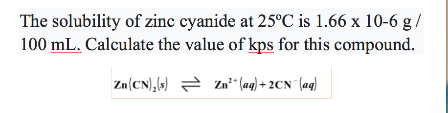 The solubility of zinc cyanide at 25°C is 1.66 x 10-6 g /
100 mL. Calculate the value of kps for this compound.
Zn(CN),(s) = Zn²* (ag) + 2CN (aq)
