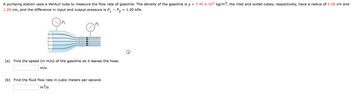 A pumping station uses a Venturi tube to measure the flow rate of gasoline. The density of the gasoline is p = 7.40 x 102 kg/m3, the inlet and outlet tubes, respectively, have a radius of 2.56 cm and
1.28 cm, and the difference in input and output pressure is P,
P2 = 1.20 kPa.
P2
(a) Find the speed (in m/s) of the gasoline as it leaves the hose.
m/s
(b) Find the fluid flow rate in cubic meters per second.
m3/s
