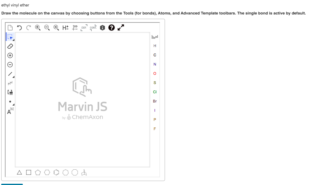 ethyl vinyl ether
Draw the molecule on the canvas by choosing buttons from the Tools (for bonds), Atoms, and Advanced Template toolbars. The single bond is active by default.
O 5 C O Q ® H: 20 EXP" CONT.
H
S
CI
Marvin JS
Br
4'
by ChemAxon
P
