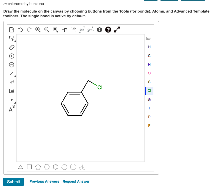 m-chloromethylbenzene
Draw the molecule on the canvas by choosing buttons from the Tools (for bonds), Atoms, and Advanced Template
toolbars. The single bond is active by default.
H: 20 EXP." COONT.
L
N
CI
Br
Submit
Previous Answers Request Answer
-
