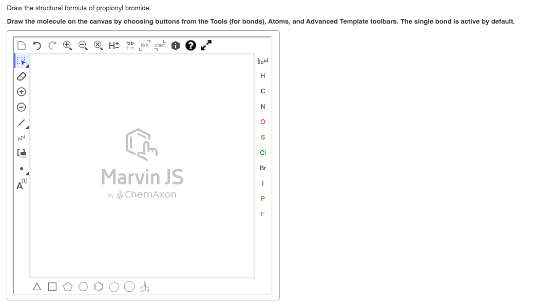 Draw the structural formula of propionyl bromide.
Draw the molecule on the canvas by choosing buttons from the Tools (for bonds), Atoms, and Advanced Template toolbars. The single bond is active by default.
H: 20 EXP"
H
CI
Br
Marvin JS
A
by & ChemAxon
F
