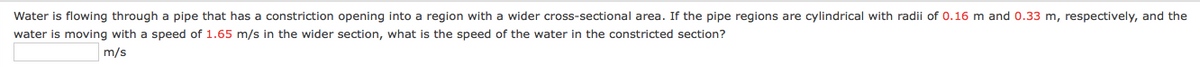 Water is flowing through a pipe that has a constriction opening into a region with a wider cross-sectional area. If the pipe regions are cylindrical with radii of 0.16 m and 0.33 m, respectively, and the
water is moving with a speed of 1.65 m/s in the wider section, what is the speed of the water in the constricted section?
m/s
