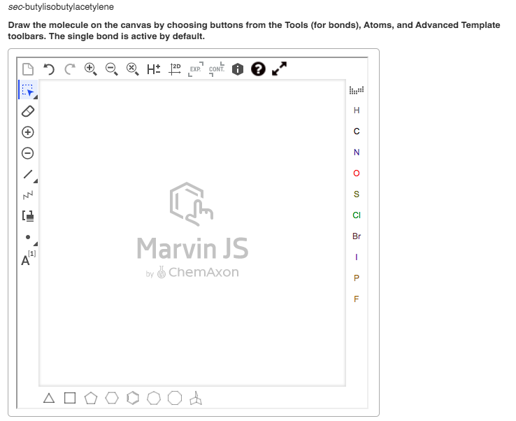 sec-butylisobutylacetylene
Draw the molecule on the canvas by choosing buttons from the Tools (for bonds), Atoms, and Advanced Template
toolbars. The single bond is active by default.
H: 120 EXP" CONT. O 0
L
CI
Br
Marvin JS
A"
by & ChemAxon
A O
O Z O n
