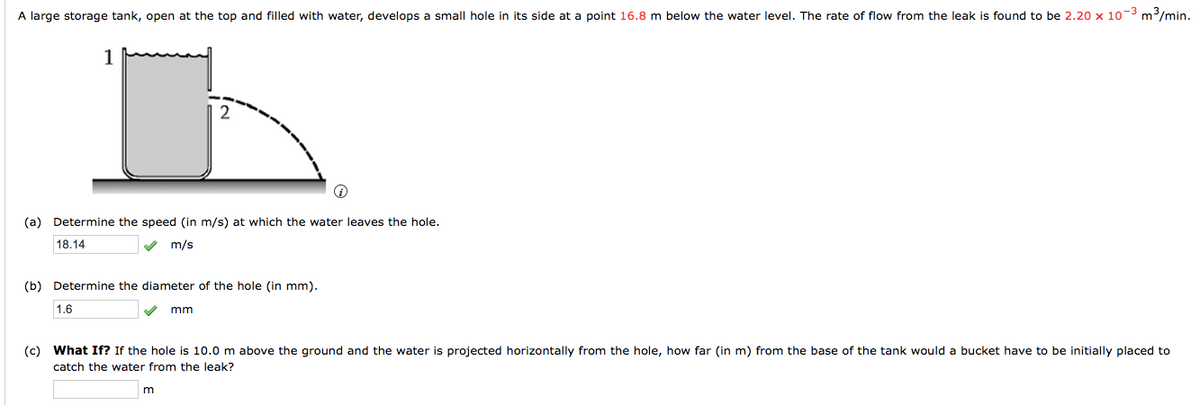 A large storage tank, open at the top and filled with water, develops a small hole in its side at a point 16.8 m below the water level. The rate of flow from the leak is found to be 2.20 x 10-3 m/min.
(a) Determine the speed (in m/s) at which the water leaves the hole.
18.14
m/s
(b) Determine the diameter of the hole (in mm).
1.6
mm
(c) What If? If the hole is 10.0 m above the ground and the water is projected horizontally from the hole, how far (in m) from the base of the tank would a bucket have to be initially placed to
catch the water from the leak?
m
