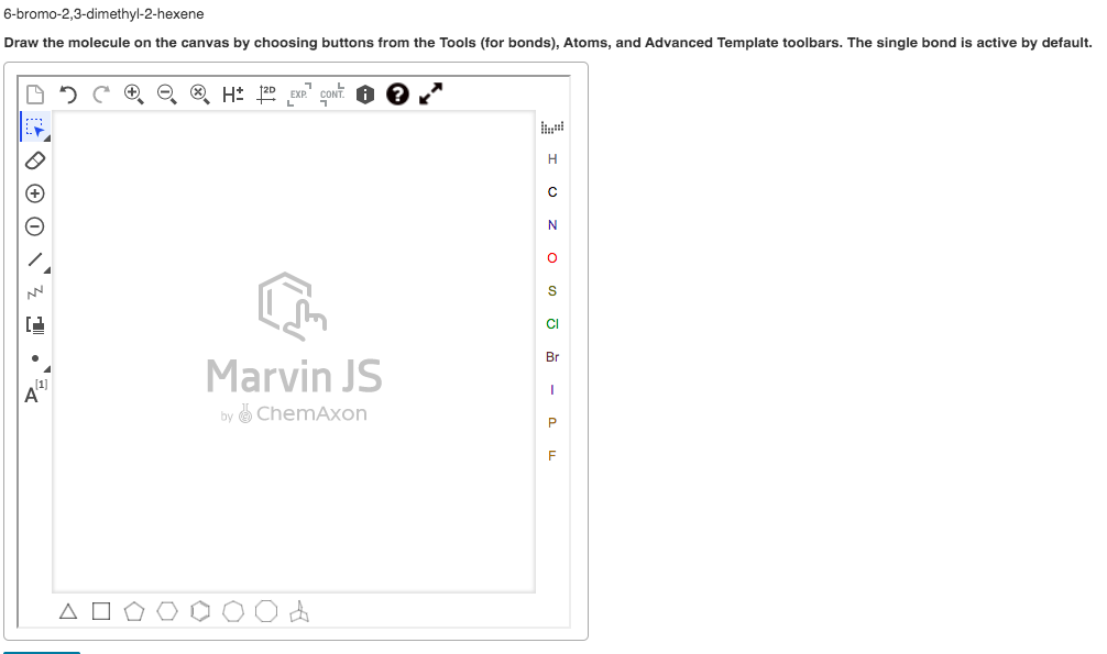6-bromo-2,3-dimethyl-2-hexene
Draw the molecule on the canvas by choosing buttons from the Tools (for bonds), Atoms, and Advanced Template toolbars. The single bond is active by default.
O 5 C O O 8 H 2D EXP' CONT.
H
N
CI
Br
Marvin JS
(1]
A"
by ChemAxon
F
A
