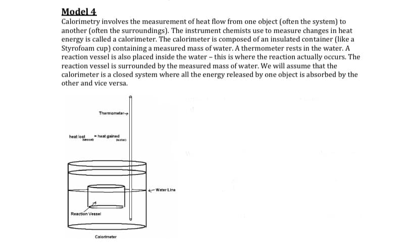 Model 4
Calorimetry involves the measurement of heat flow from one object (often the system) to
another (often the surroundings). The instrument chemists use to measure changes in heat
energy is called a calorimeter. The calorimeter is composed of an insulated container (like a
Styrofoam cup) containing a measured mass of water. A thermometer rests in the water. A
reaction vessel is also placed inside the water - this is where the reaction actually occurs. The
reaction vessel is surrounded by the measured mass of water. We will assume that the
calorimeter is a closed system where all the energy released by one object is absorbed by the
other and vice versa.
Tharmometer
heat lost
-heat gained
vesse
Water Line
Reaction Vessel
Calorimeter
