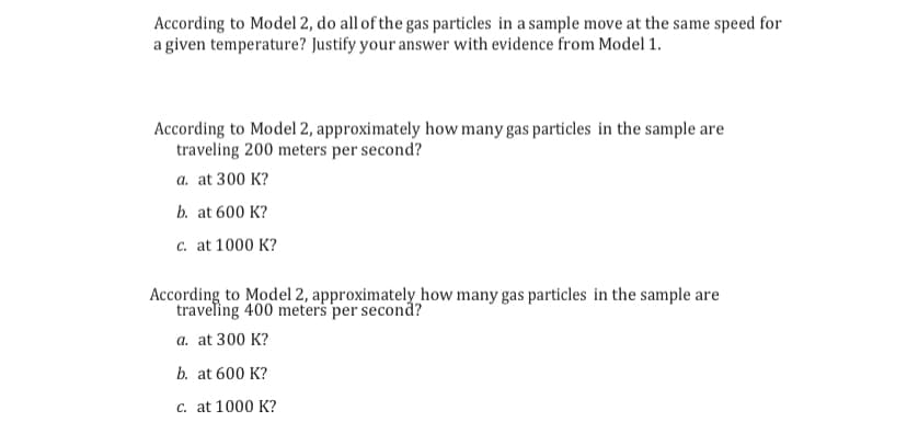 According to Model 2, do all of the gas particles in a sample move at the same speed for
a given temperature? Justify your answer with evidence from Model 1.
According to Model 2, approximately how many gas particles in the sample are
traveling 200 meters per second?
a. at 300 K?
b. at 600 K?
c. at 1000 K?
According to Model 2, approximately how many gas particles in the sample are
traveling 400 meters per second?
a. at 300 K?
b. at 600 K?
c. at 1000 K?
