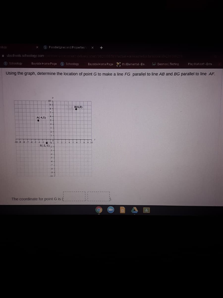 ology
9 Parellel Lines and Properties
+
vbschools schoology.comconmor-assessment delivery/start/30233387617action=orresume&subrission d=21969231
O Schoology
Bayside Home Page O $choology
Bayside Home Page Its Elemental - Ele.
J Desmos | Testing
Play Kahoot! - Ente.
Using the graph, determine the location of point G to make a line FG parallel to line AB and BG parallel to line AF.
B(6,8)
A(-4,5)
43
F(-2,-1)
-6-
8-
The coordinate for point G i (
