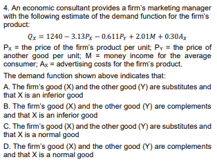 4. An economic consultant provides a firm's marketing manager
with the following estimate of the demand function for the firm's
product:
Qx = 1240 – 3.13Px - 0.611P, + 2.01M + 0.30AX
Px = the price of the firm's product per unit; Py = the price of
another good per unit; M = money income for the average
consumer; Ax = advertising costs for the firm's product.
The demand function shown above indicates that:
A. The firm's good (X) and the other good (Y) are substitutes and
that X is an inferior good
B. The firm's good (X) and the other good (Y) are complements
and that X is an inferior good
C. The firm's good (X) and the other good (Y) are substitutes and
that X is a normal good
D. The firm's good (X) and the other good (Y) are complements
and that X is a normal good
