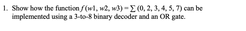 1. Show how the function f(wl, w2, w3) = (0,2, 3, 4, 5, 7) can be
implemented using a 3-to-8 binary decoder and an OR gate.