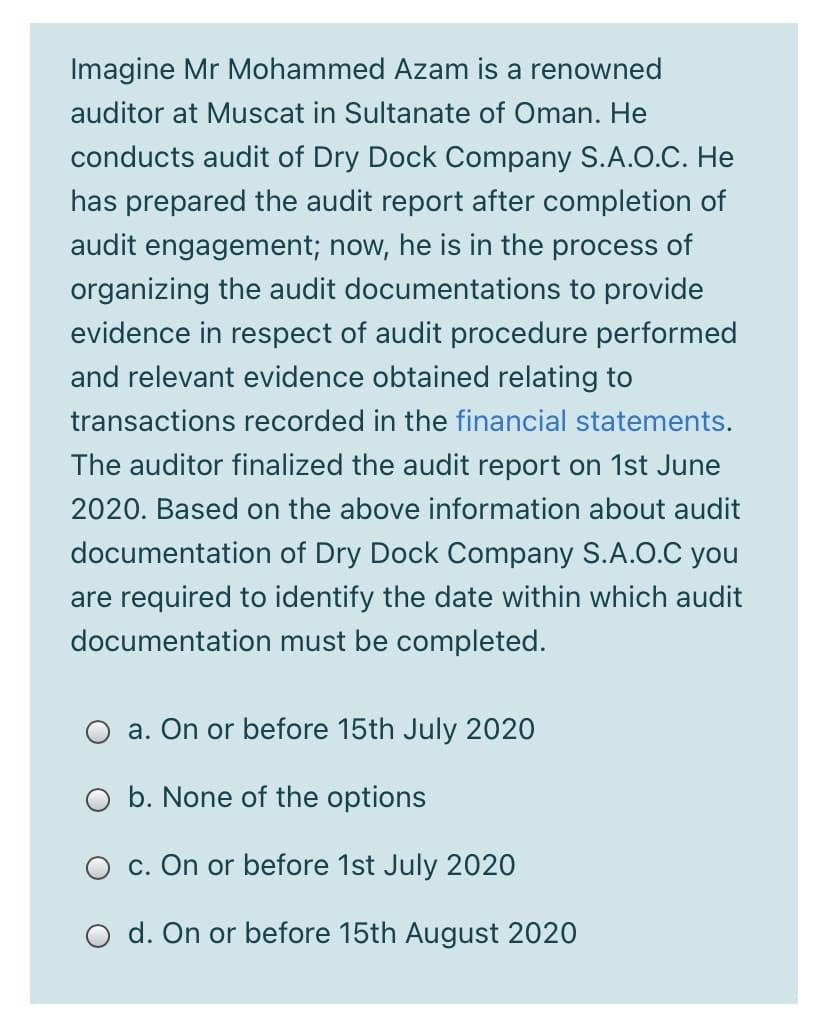 Imagine Mr Mohammed Azam is a renowned
auditor at Muscat in Sultanate of Oman. He
conducts audit of Dry Dock Company S.A.O.C. He
has prepared the audit report after completion of
audit engagement; now, he is in the process of
organizing the audit documentations to provide
evidence in respect of audit procedure performed
and relevant evidence obtained relating to
transactions recorded in the financial statements.
The auditor finalized the audit report on 1st June
2020. Based on the above information about audit
documentation of Dry Dock Company S.A.O.C you
are required to identify the date within which audit
documentation must be completed.
a. On or before 15th July 2020
O b. None of the options
c. On or before 1st July 2020
d. On or before 15th August 2020
