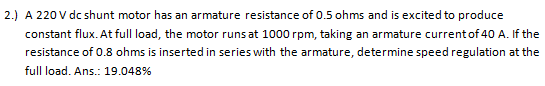 2.) A 220 V dc shunt motor has an armature resistance of 0.5 ohms and is excited to produce
constant flux. At full load, the motor runs at 1000 rpm, taking an armature current of 40 A. If the
resistance of 0.8 ohms is inserted in series with the armature, determine speed regulation at the
full load. Ans.: 19.048%
