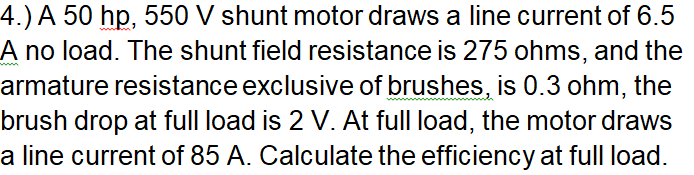 4.) A 50 hp, 550 V shunt motor draws a line current of 6.5
A no load. The shunt field resistance is 275 ohms, and the
armature resistance exclusive of brushes, is 0.3 ohm, the
brush drop at full load is 2 V. At full load, the motor draws
a line current of 85 A. Calculate the efficiency at full load.
