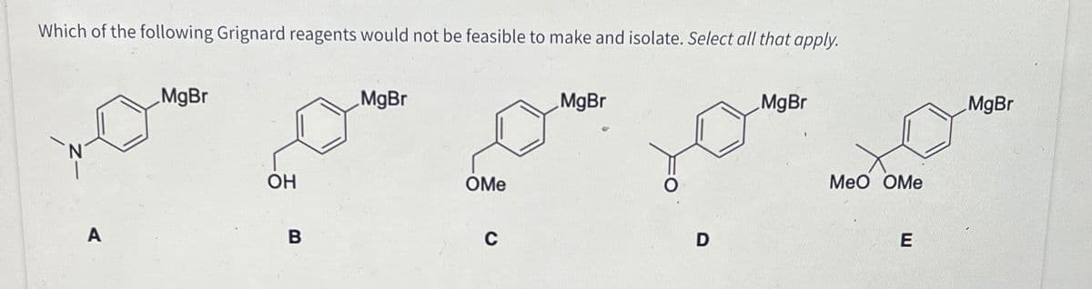 Which of the following Grignard reagents would not be feasible to make and isolate. Select all that apply.
A
MgBr
OH
B
MgBr
OMe
C
MgBr
O
D
MgBr
MeO OMe
E
MgBr