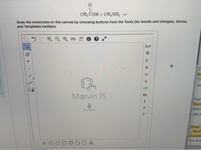 CH, COH + CH3NH₂2 =1
Draw the molecules on the canvas by choosing buttons from the Tools (for bonds and charges), Atoms,
and Templates toolbars.
+
.
NN
e ⓇH: 120
I am
Marvin JS
H
с
O
S
CI
Br
I
P
F
2-
be
TH
Se
Part
from
Mar
See a
Draw
), Atom
choosin
See ans