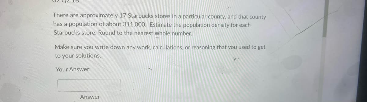 **Question:**

There are approximately 17 Starbucks stores in a particular county, and that county has a population of about 311,000. Estimate the population density for each Starbucks store. Round to the nearest whole number.

**Instructions:**

Make sure you write down any work, calculations, or reasoning that you used to get to your solutions.

**Your Answer:**

[Answer Box]