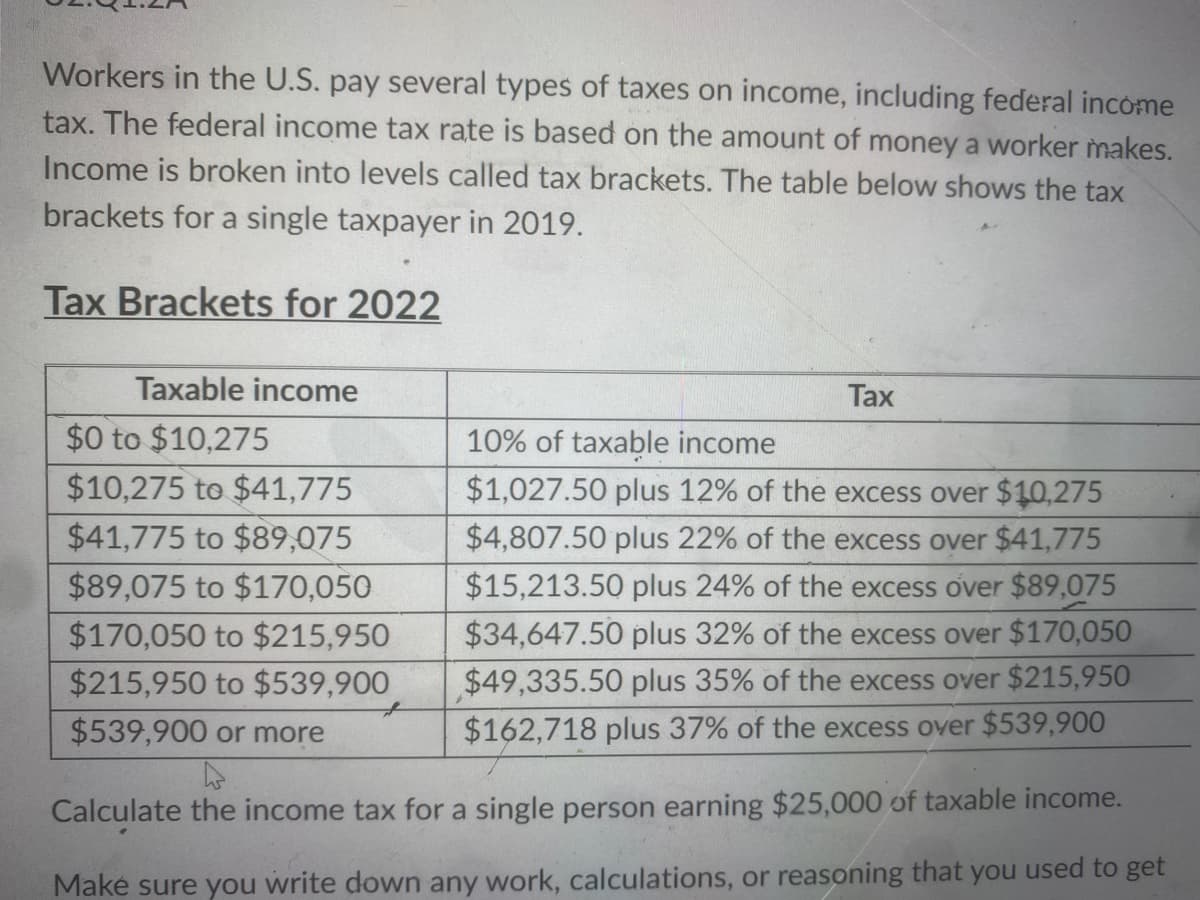 Workers in the U.S. pay several types of taxes on income, including federal income
tax. The federal income tax rate is based on the amount of money a worker makes.
Income is broken into levels called tax brackets. The table below shows the tax
brackets for a single taxpayer in 2019.
Tax Brackets for 2022
Taxable income
Tax
$0 to $10,275
$10,275 to $41,775
$41,775 to $89,075
$89,075 to $170,050
$170,050 to $215,950
$215,950 to $539,900
$539,900 or more
4
Calculate the income tax for a single person earning $25,000 of taxable income.
Make sure you write down any work, calculations, or reasoning that you used to get
10% of taxable income
$1,027.50 plus 12% of the excess over $10,275
$4,807.50 plus 22% of the excess over $41,775
$15,213.50 plus 24% of the excess over $89,075
$34,647.50 plus 32% of the excess over $170,050
$49,335.50 plus 35% of the excess over $215,950
$162,718 plus 37% of the excess over $539,900