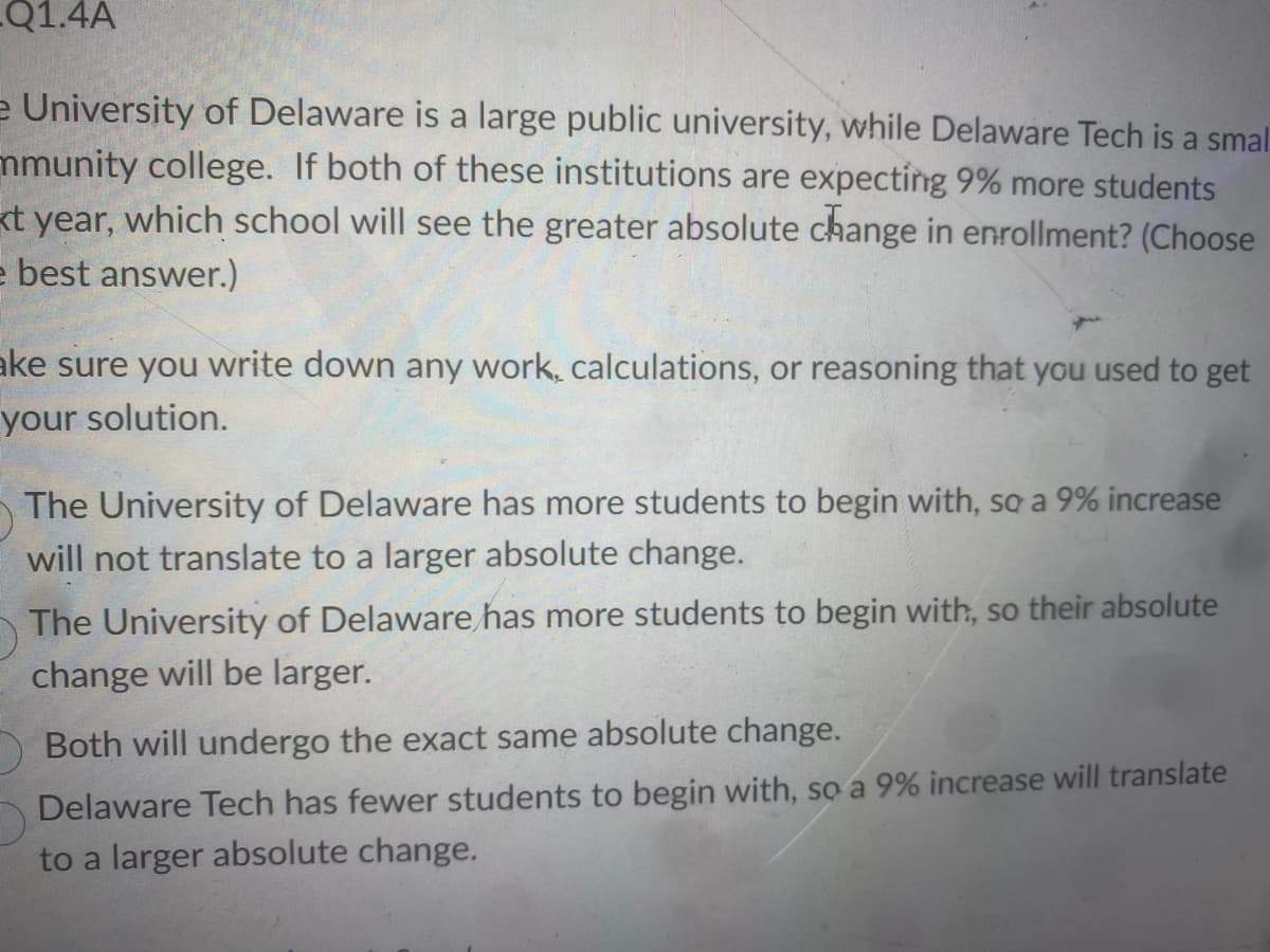 **Enrollment Change Analysis**

The University of Delaware is a large public university, while Delaware Tech is a smaller community college. If both of these institutions are expecting 9% more students next year, which school will see the greater absolute change in enrollment? (Choose the best answer.)

Make sure you write down any work, calculations, or reasoning that you used to get your solution.

- The University of Delaware has more students to begin with, so a 9% increase will not translate to a larger absolute change.
- The University of Delaware has more students to begin with, so their absolute change will be larger.
- Both will undergo the exact same absolute change.
- Delaware Tech has fewer students to begin with, so a 9% increase will translate to a larger absolute change.