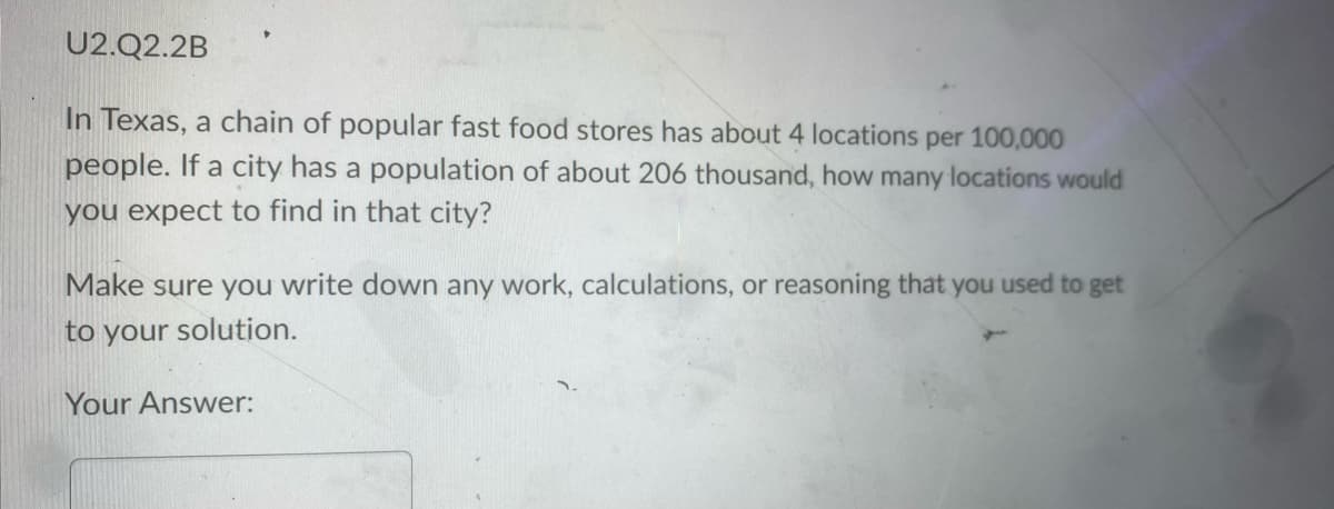 U2.Q2.2B
In Texas, a chain of popular fast food stores has about 4 locations per 100,000
people. If a city has a population of about 206 thousand, how many locations would
you expect to find in that city?
Make sure you write down any work, calculations, or reasoning that you used to get
to your solution.
Your Answer: