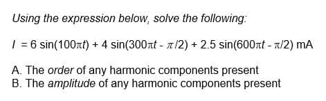 Using the expression below, solve the following:
/ = 6 sin(100+t) + 4 sin(300t - /2) + 2.5 sin(600t - π/2) MA
A. The order of any harmonic components present
B. The amplitude of any harmonic components present