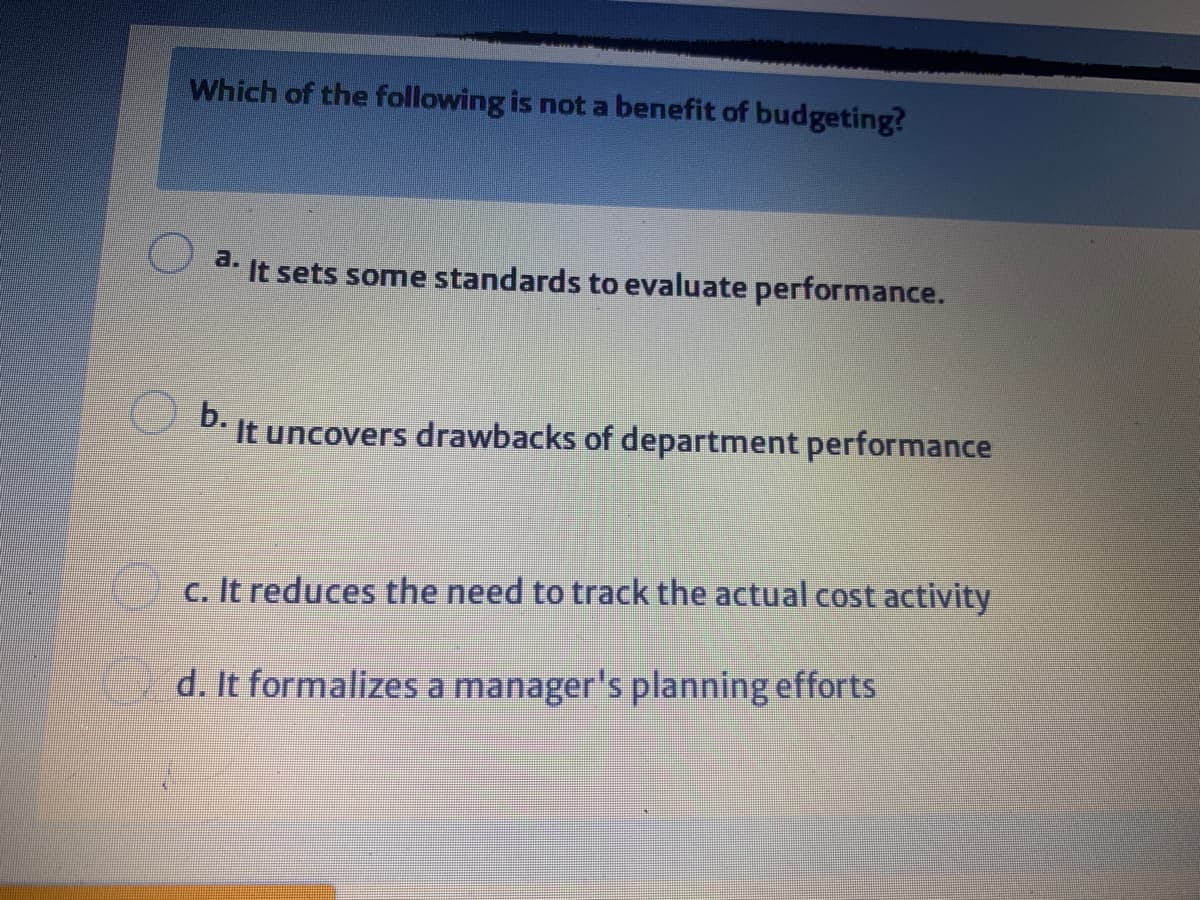 Which of the following is not a benefit of budgeting?
a.
It sets some standards to evaluate performance.
b.
It uncovers drawbacks of department performance
c. It reduces the need to track the actual cost activity
d. It formalizes a manager's planning efforts
