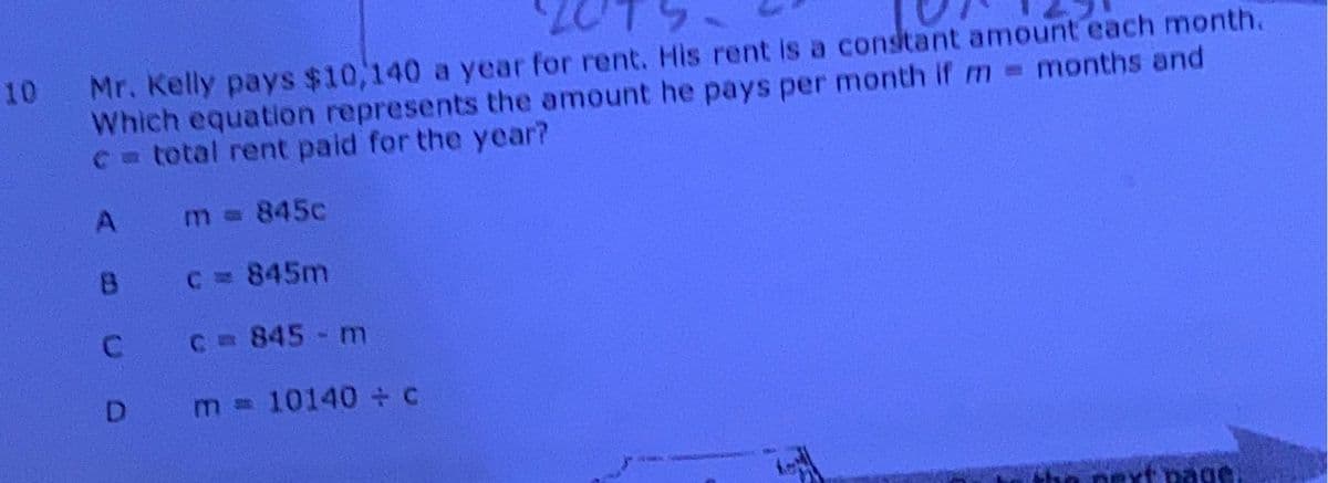 10
Mr. Kelly pays $10,140 a year for rent. His rent is a constant amount each month.
Which equation represents the amount he pays per month if m= months and
c = total rent paid for the year?
A
m = 845c
8
C = 845m
C = 845 - m
D
m = 10140 + c
ext page.