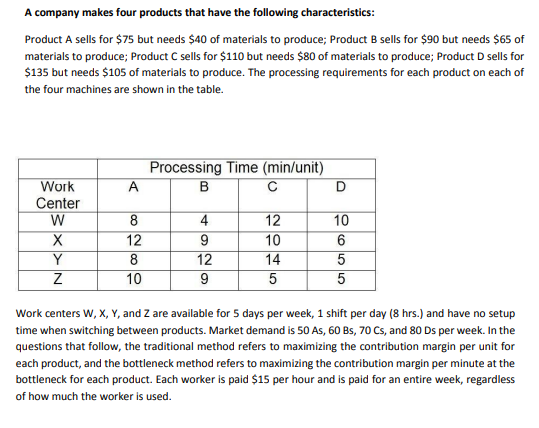 A company makes four products that have the following characteristics:
Product A sells for $75 but needs $40 of materials to produce; Product B sells for $90 but needs $65 of
materials to produce; Product C sells for $110 but needs $80 of materials to produce; Product D sells for
$135 but needs $105 of materials to produce. The processing requirements for each product on each of
the four machines are shown in the table.
Processing Time (min/unit)
B
C
Work
A
Center
W
8
4
10
12
10
14
12
Y
12
9
8
10
Work centers W, X, Y, and Z are available for 5 days per week, 1 shift per day (8 hrs.) and have no setup
time when switching between products. Market demand is 50 As, 60 Bs, 70 Cs, and 80 Ds per week. In the
questions that follow, the traditional method refers to maximizing the contribution margin per unit for
each product, and the bottleneck method refers to maximizing the contribution margin per minute at the
bottleneck for each product. Each worker is paid $15 per hour and is paid for an entire week, regardless
of how much the worker is used.
으 5|5
